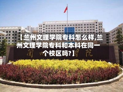 【兰州文理学院专科怎么样,兰州文理学院专科和本科在同一个校区吗?】-第2张图片