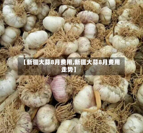 【新疆大蒜8月费用,新疆大蒜8月费用走势】