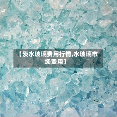 【淡水玻璃费用行情,水玻璃市场费用】-第2张图片