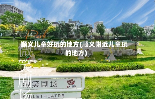 顺义儿童好玩的地方(顺义附近儿童玩的地方)