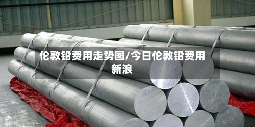 伦敦铅费用走势图/今日伦敦铅费用新浪