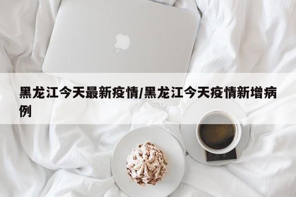 黑龙江今天最新疫情/黑龙江今天疫情新增病例