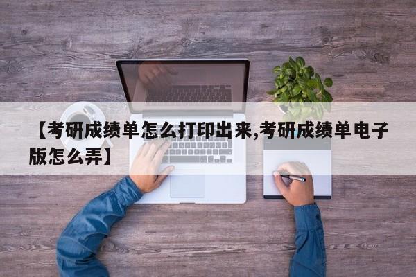 【考研成绩单怎么打印出来,考研成绩单电子版怎么弄】