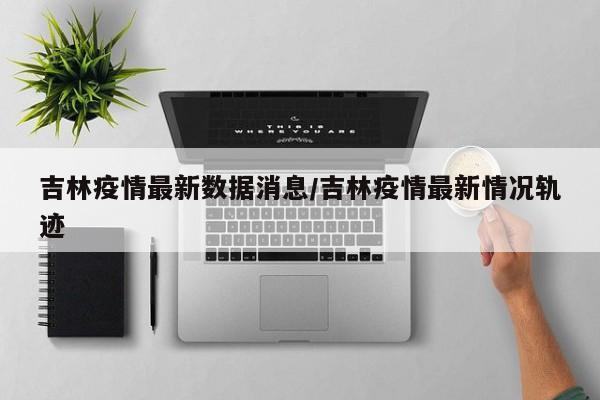 吉林疫情最新数据消息/吉林疫情最新情况轨迹