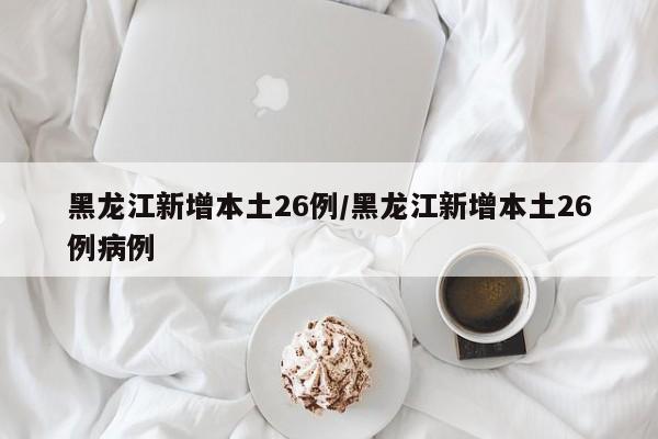黑龙江新增本土26例/黑龙江新增本土26例病例