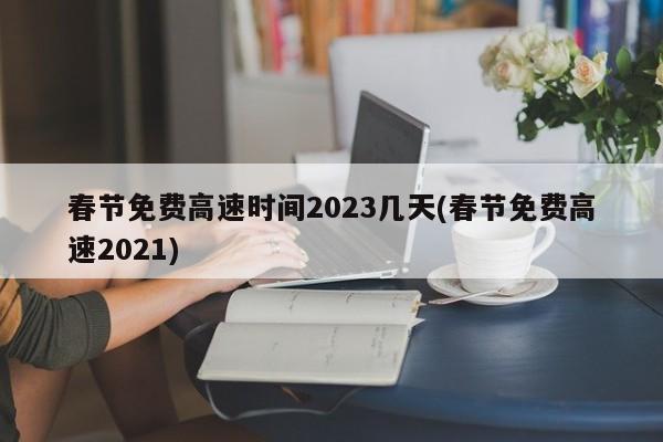 春节免费高速时间2023几天(春节免费高速2021)