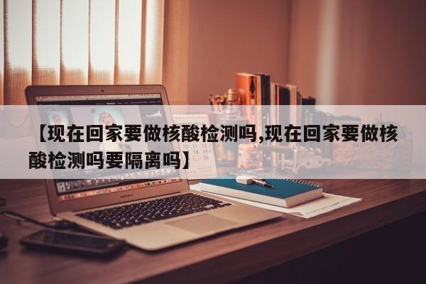 【现在回家要做核酸检测吗,现在回家要做核酸检测吗要隔离吗】