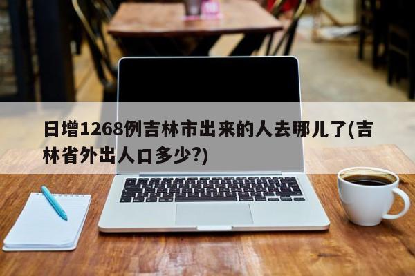 日增1268例吉林市出来的人去哪儿了(吉林省外出人口多少?)