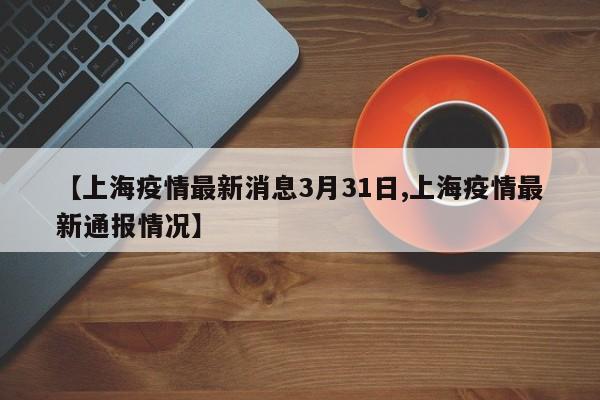 【上海疫情最新消息3月31日,上海疫情最新通报情况】