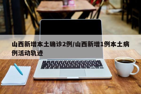 山西新增本土确诊2例/山西新增1例本土病例活动轨迹