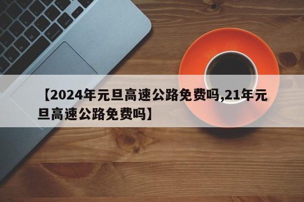 【2024年元旦高速公路免费吗,21年元旦高速公路免费吗】