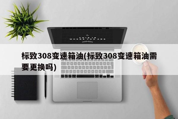 标致308变速箱油(标致308变速箱油需要更换吗)