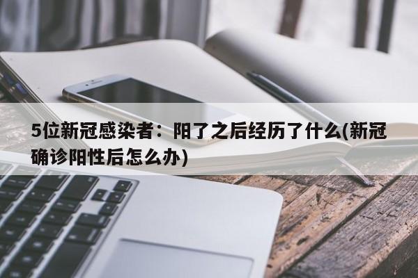5位新冠感染者:阳了之后经历了什么(新冠确诊阳性后怎么办)