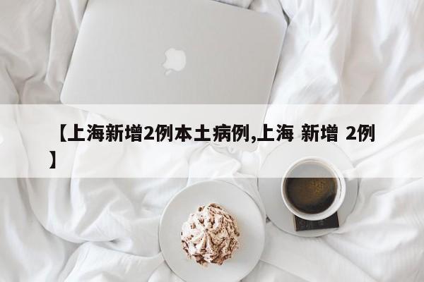 【上海新增2例本土病例,上海 新增 2例】