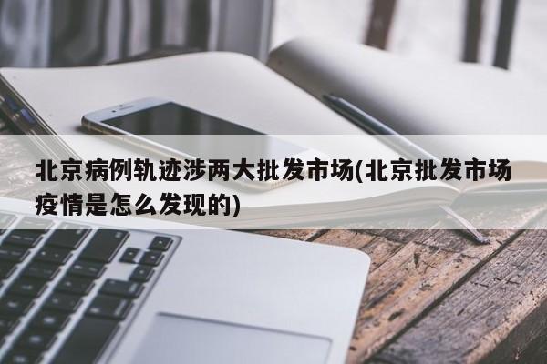 北京病例轨迹涉两大批发市场(北京批发市场疫情是怎么发现的)