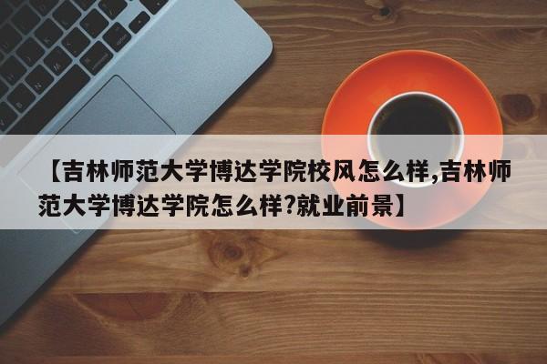 【吉林师范大学博达学院校风怎么样,吉林师范大学博达学院怎么样?就业前景】