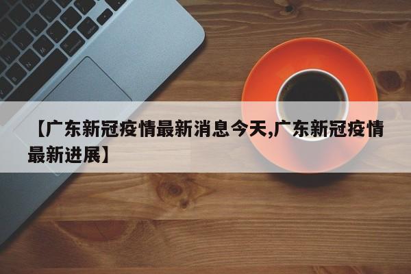 【广东新冠疫情最新消息今天,广东新冠疫情最新进展】
