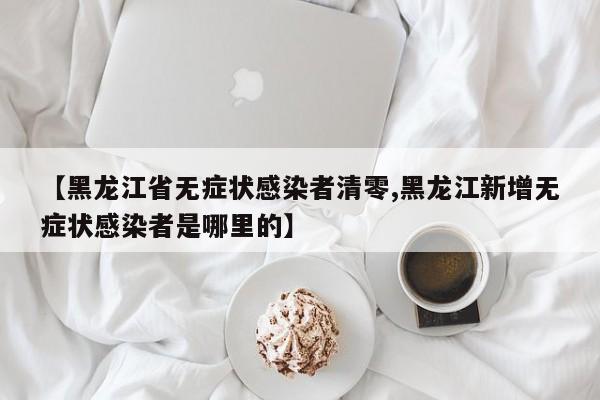 【黑龙江省无症状感染者清零,黑龙江新增无症状感染者是哪里的】