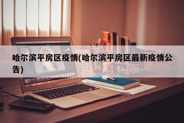 哈尔滨平房区疫情(哈尔滨平房区最新疫情公告)
