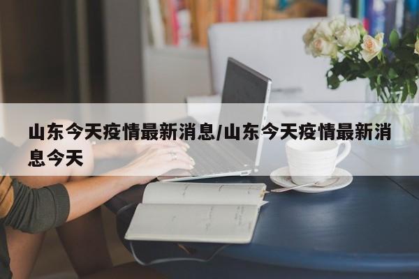 山东今天疫情最新消息/山东今天疫情最新消息今天