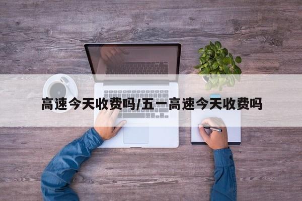 高速今天收费吗/五一高速今天收费吗