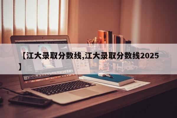 【江大录取分数线,江大录取分数线2025】