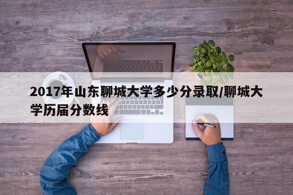 2017年山东聊城大学多少分录取/聊城大学历届分数线