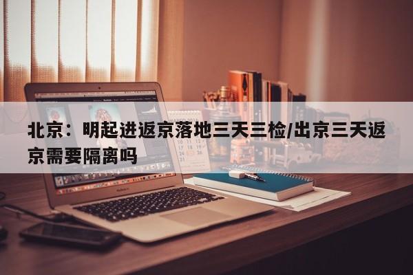 北京:明起进返京落地三天三检/出京三天返京需要隔离吗