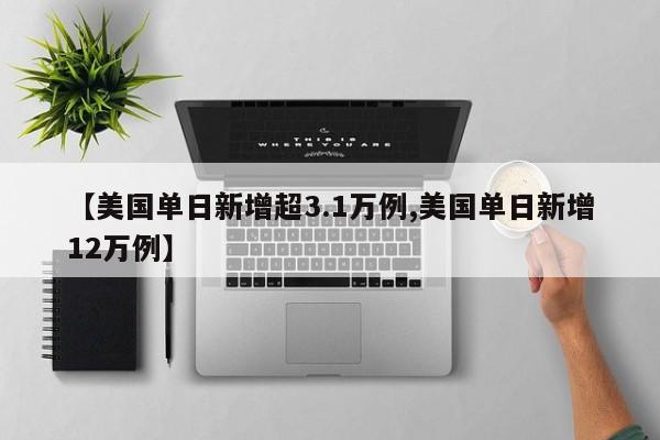 【美国单日新增超3.1万例,美国单日新增12万例】