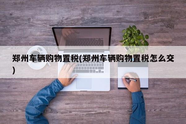 郑州车辆购物置税(郑州车辆购物置税怎么交)