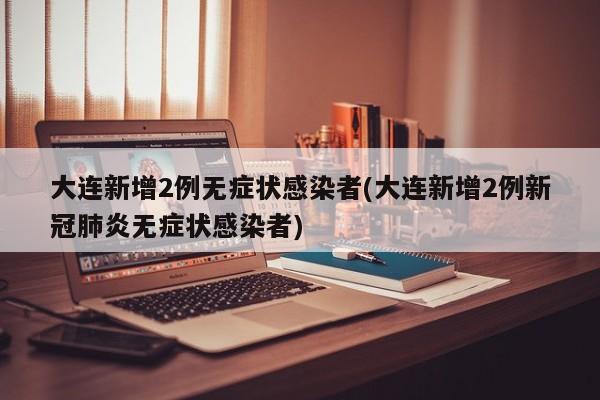 大连新增2例无症状感染者(大连新增2例新冠肺炎无症状感染者)