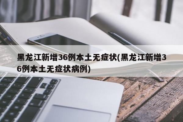 黑龙江新增36例本土无症状(黑龙江新增36例本土无症状病例)