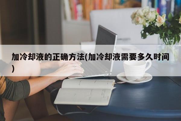 加冷却液的正确方法(加冷却液需要多久时间)