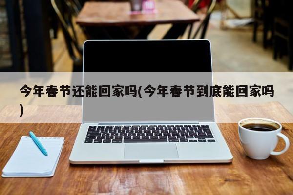 今年春节还能回家吗(今年春节到底能回家吗)
