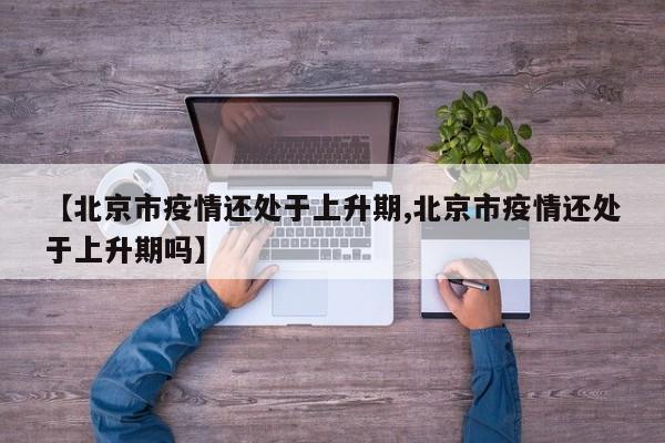 【北京市疫情还处于上升期,北京市疫情还处于上升期吗】