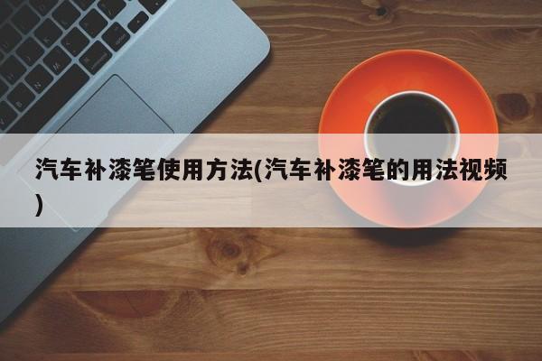 汽车补漆笔使用方法(汽车补漆笔的用法视频)