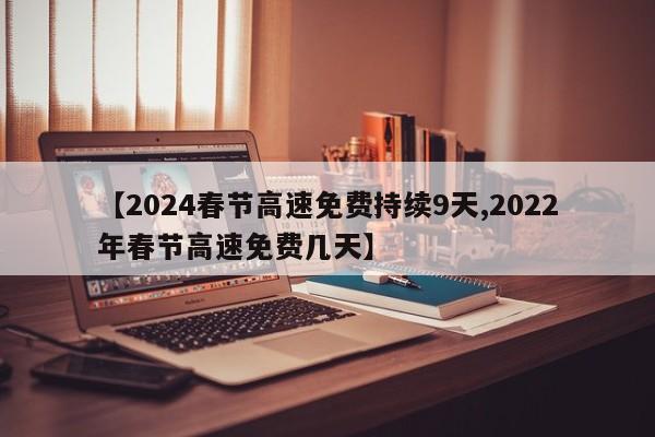【2024春节高速免费持续9天,2022年春节高速免费几天】