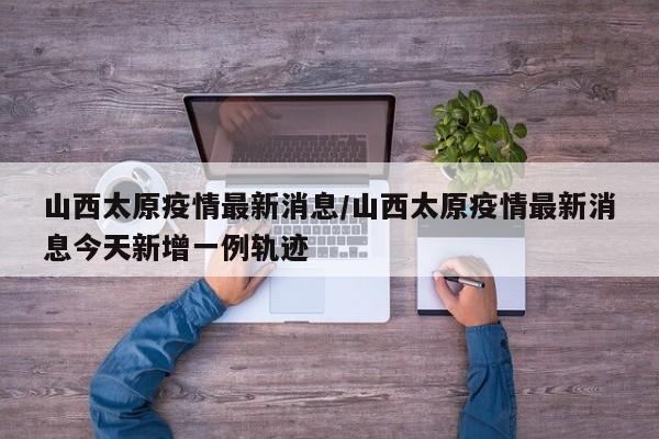 山西太原疫情最新消息/山西太原疫情最新消息今天新增一例轨迹