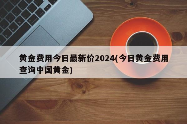 黄金费用今日最新价2024(今日黄金费用查询中国黄金)