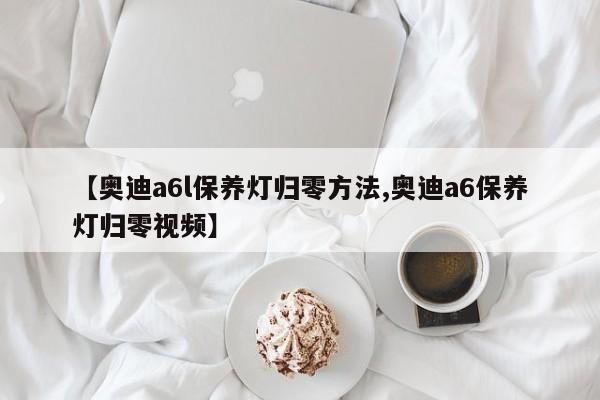 【奥迪a6l保养灯归零方法,奥迪a6保养灯归零视频】