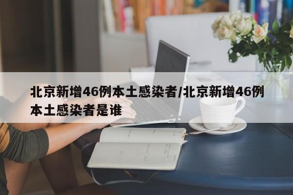 北京新增46例本土感染者/北京新增46例本土感染者是谁