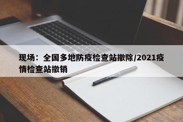 现场:全国多地防疫检查站撤除/2021疫情检查站撤销