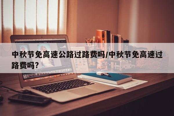 中秋节免高速公路过路费吗/中秋节免高速过路费吗?