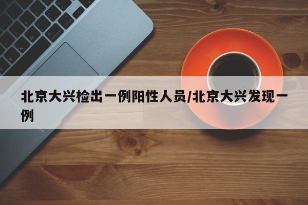北京大兴检出一例阳性人员/北京大兴发现一例