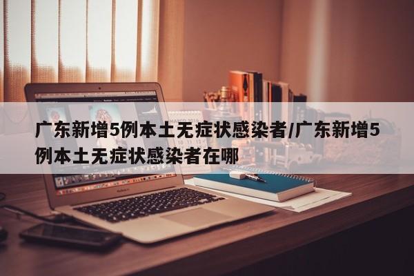广东新增5例本土无症状感染者/广东新增5例本土无症状感染者在哪