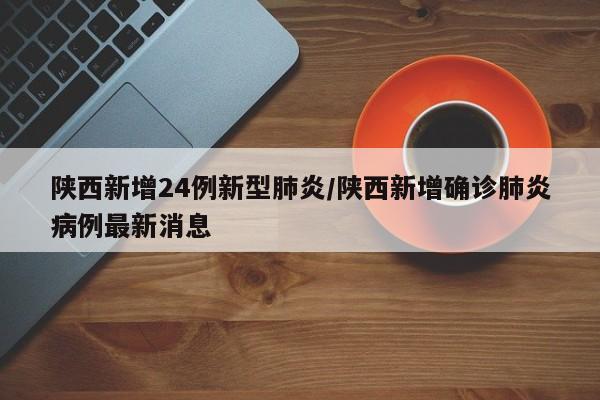 陕西新增24例新型肺炎/陕西新增确诊肺炎病例最新消息