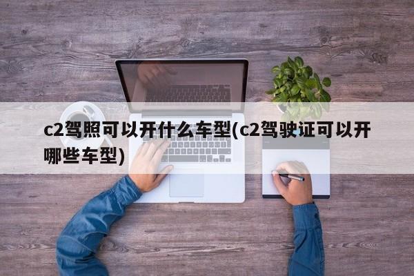 c2驾照可以开什么车型(c2驾驶证可以开哪些车型)