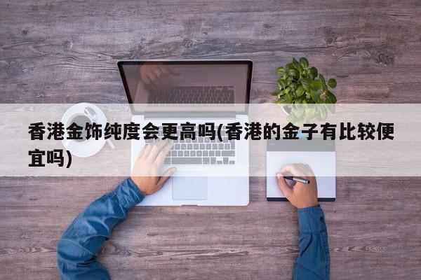 香港金饰纯度会更高吗(香港的金子有比较便宜吗)