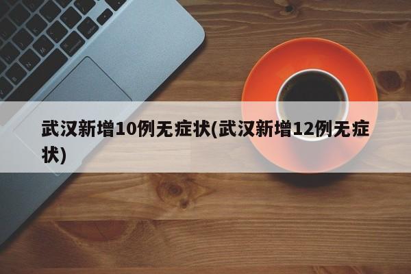 武汉新增10例无症状(武汉新增12例无症状)