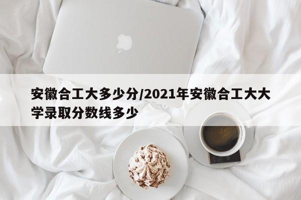 安徽合工大多少分/2021年安徽合工大大学录取分数线多少